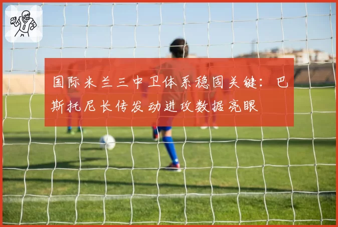 国际米兰三中卫体系稳固关键:巴斯托尼长传发动进攻数据亮眼