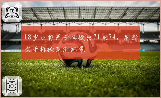 18岁小将严子怡投出71米74,刷新女子标枪亚洲纪录