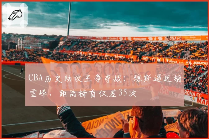 CBA历史助攻王争夺战:琼斯逼近胡雪峰,距离榜首仅差35次