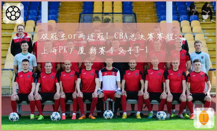双冠王or两连冠!CBA总决赛赛程:上海PK广厦 新赛季交手1-1