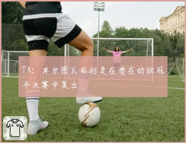 TA:库尔图瓦目标是在潜在的欧冠半决赛中复出