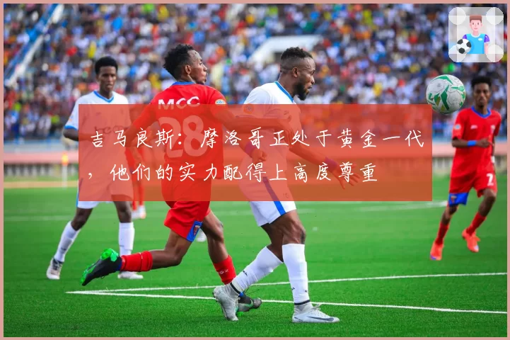 吉马良斯:摩洛哥正处于黄金一代,他们的实力配得上高度尊重