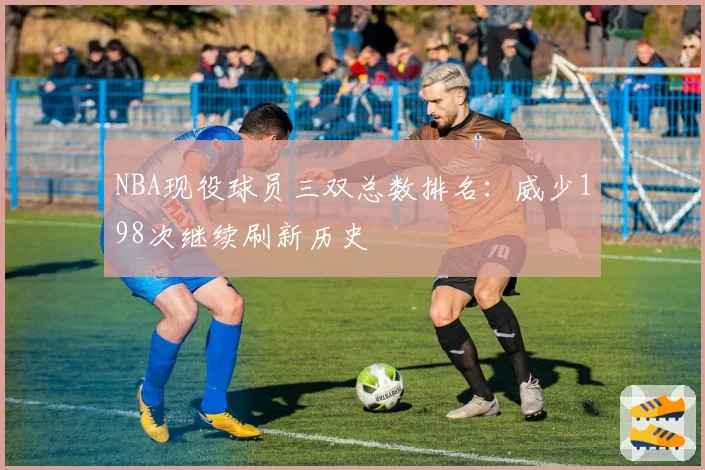 NBA现役球员三双总数排名:威少198次继续刷新历史