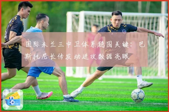 国际米兰三中卫体系稳固关键:巴斯托尼长传发动进攻数据亮眼