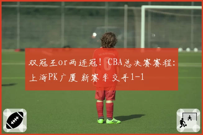 双冠王or两连冠!CBA总决赛赛程:上海PK广厦 新赛季交手1-1
