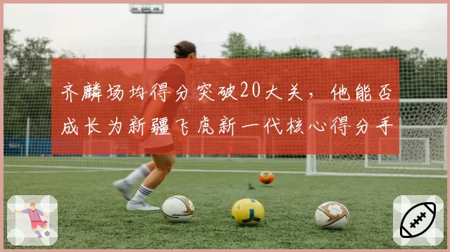 齐麟场均得分突破20大关，他能否成长为新疆飞虎新一代核心得分手？