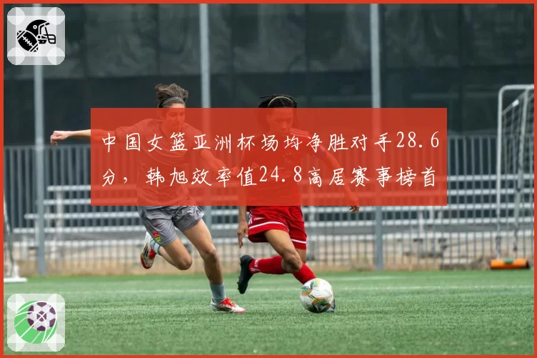 中国女篮亚洲杯场均净胜对手28.6分,韩旭效率值24.8高居赛事榜首