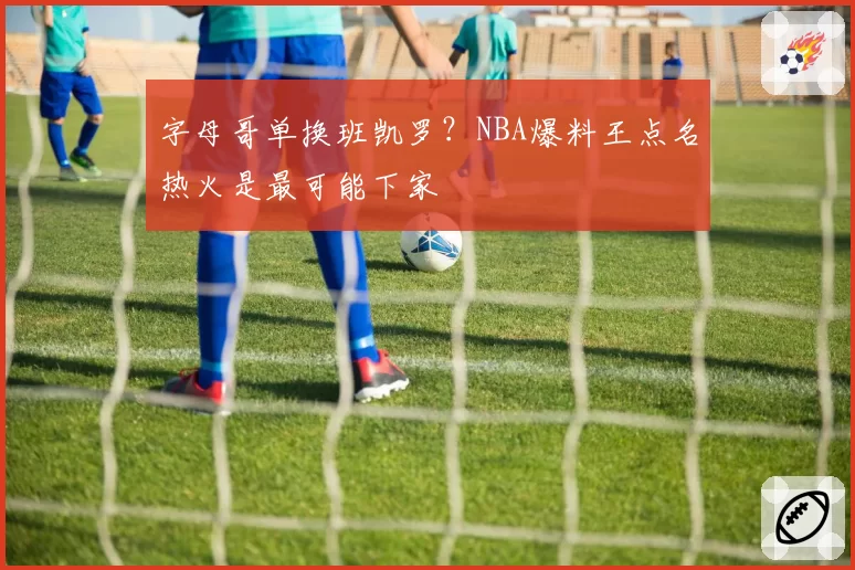 字母哥单换班凯罗？NBA爆料王点名热火是最可能下家