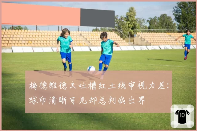 梅德维德夫吐槽红土线审视力差：球印清晰可见却总判我出界