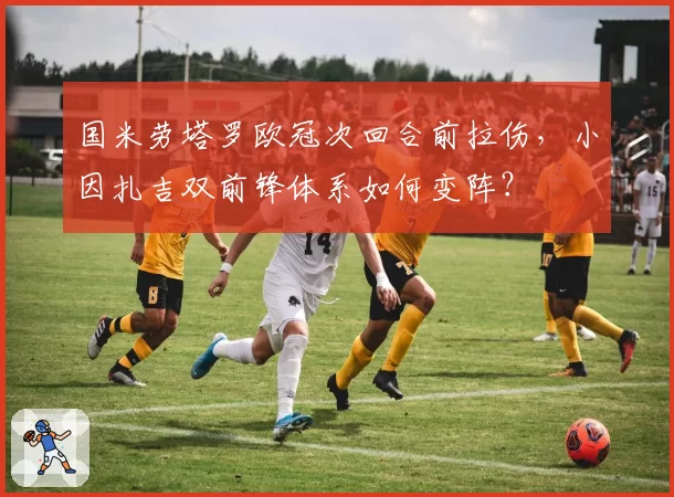 国米劳塔罗欧冠次回合前拉伤,小因扎吉双前锋体系如何变阵?