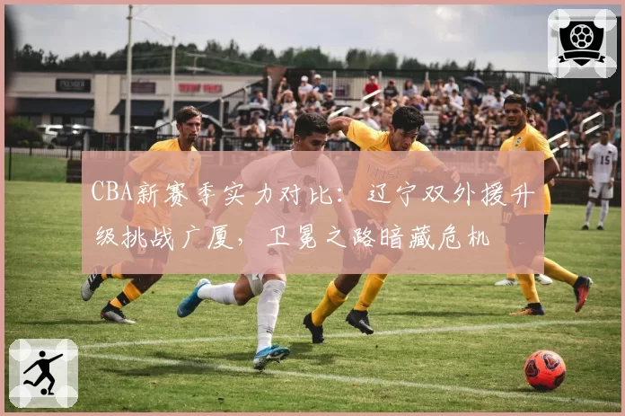 CBA新赛季实力对比:辽宁双外援升级挑战广厦,卫冕之路暗藏危机