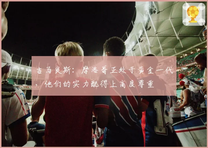 吉马良斯:摩洛哥正处于黄金一代,他们的实力配得上高度尊重