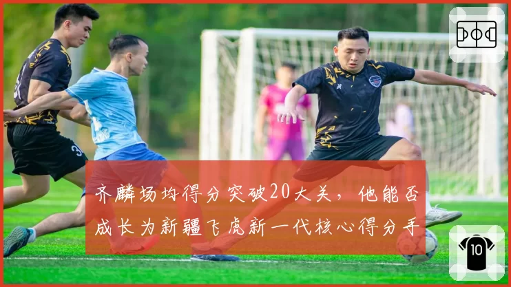 齐麟场均得分突破20大关，他能否成长为新疆飞虎新一代核心得分手？