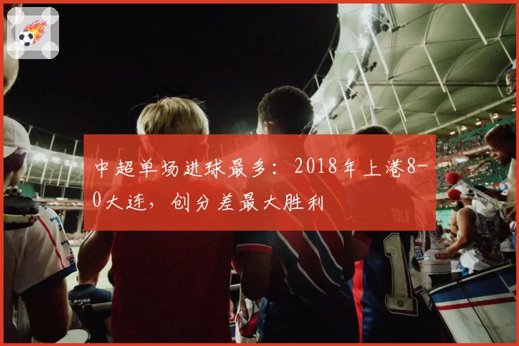 中超单场进球最多：2018年上港8-0大连，创分差最大胜利
