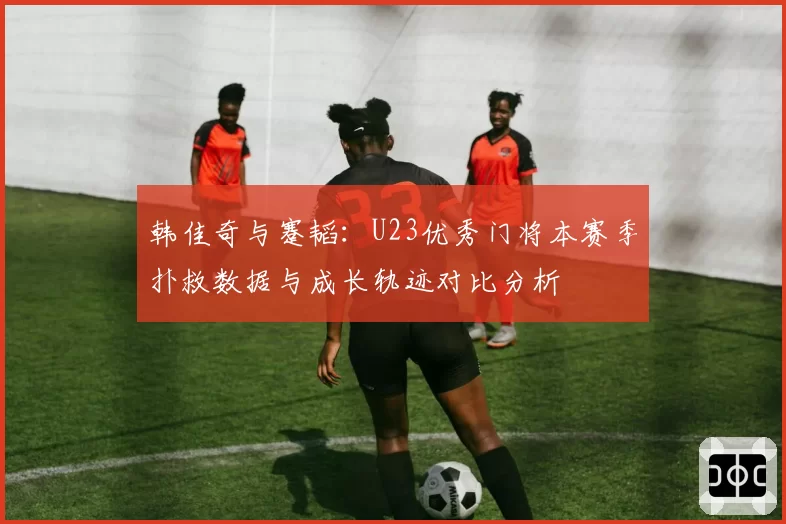 韩佳奇与蹇韬:U23优秀门将本赛季扑救数据与成长轨迹对比分析