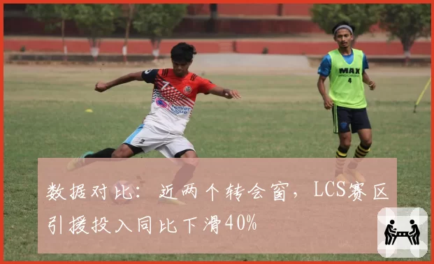 数据对比：近两个转会窗，LCS赛区引援投入同比下滑40%
