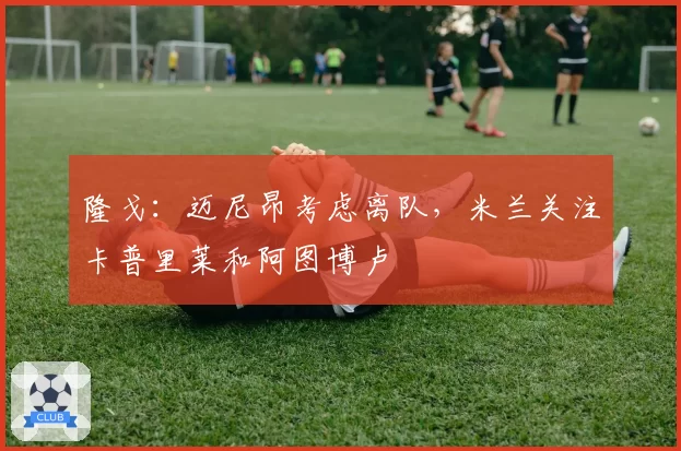 隆戈：迈尼昂考虑离队，米兰关注卡普里莱和阿图博卢