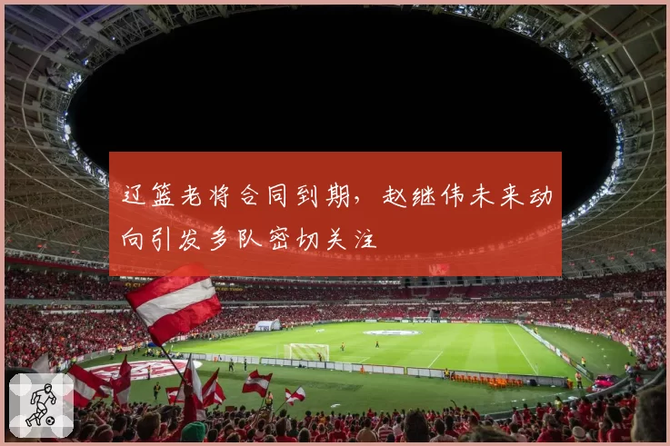 辽篮老将合同到期,赵继伟未来动向引发多队密切关注