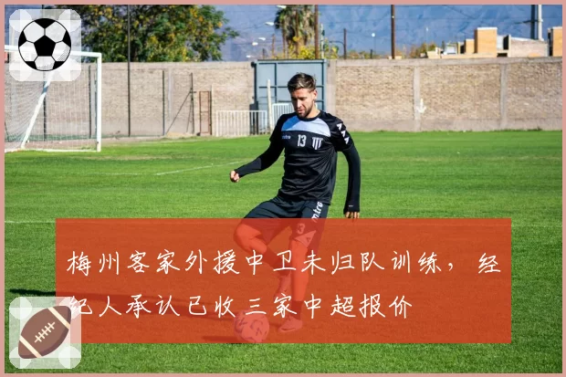梅州客家外援中卫未归队训练,经纪人承认已收三家中超报价