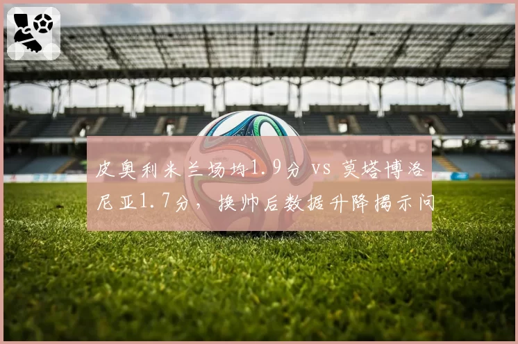 皮奥利米兰场均1.9分 vs 莫塔博洛尼亚1.7分，换帅后数据升降揭示问题