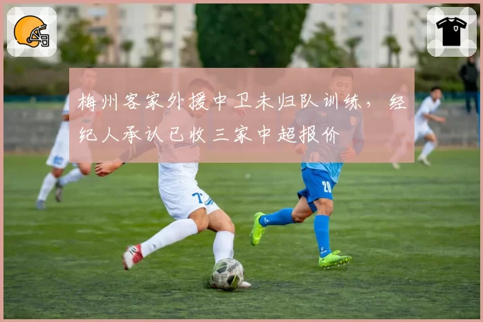 梅州客家外援中卫未归队训练,经纪人承认已收三家中超报价
