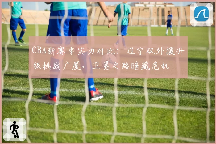 CBA新赛季实力对比:辽宁双外援升级挑战广厦,卫冕之路暗藏危机