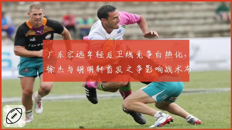 广东宏远年轻后卫线竞争白热化,徐杰与胡明轩首发之争影响战术布局