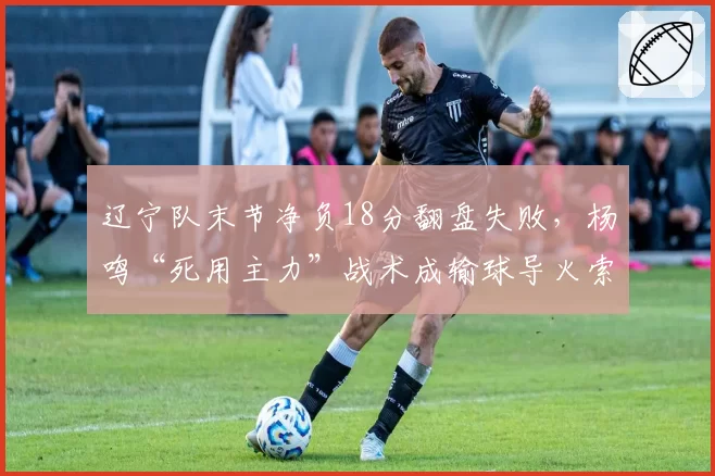 辽宁队末节净负18分翻盘失败,杨鸣“死用主力”战术成输球导火索