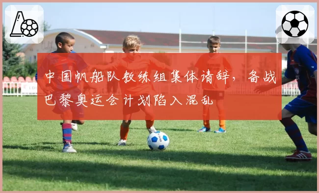 中国帆船队教练组集体请辞,备战巴黎奥运会计划陷入混乱