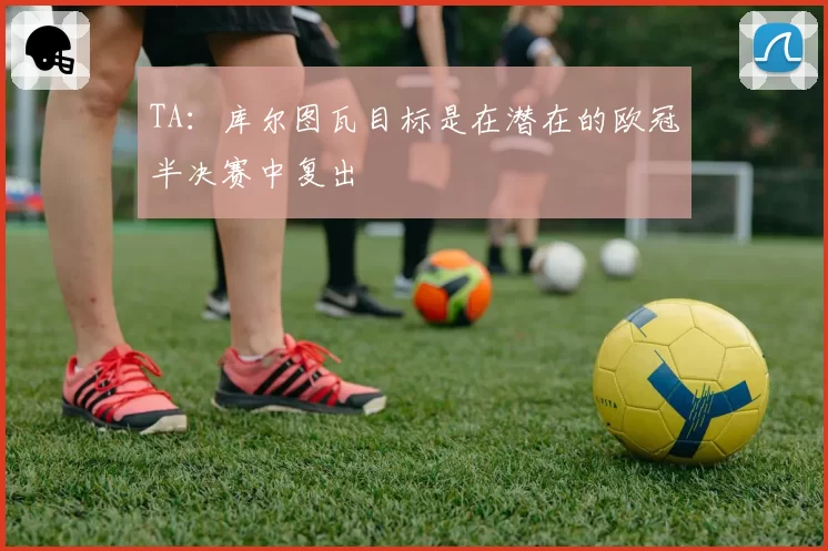 TA：库尔图瓦目标是在潜在的欧冠半决赛中复出