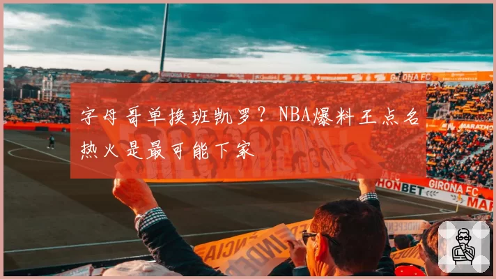 字母哥单换班凯罗？NBA爆料王点名热火是最可能下家