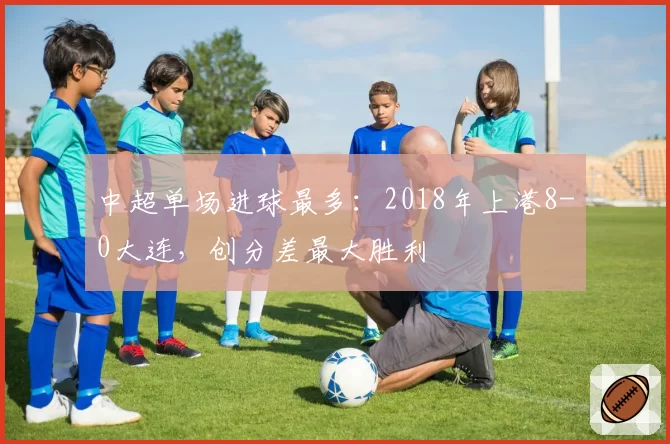 中超单场进球最多：2018年上港8-0大连，创分差最大胜利