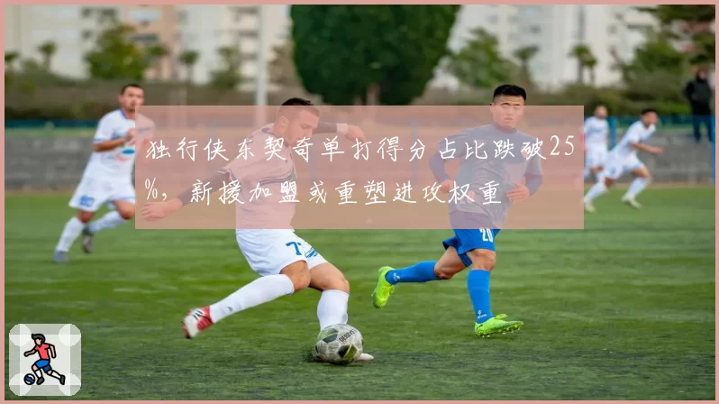 独行侠东契奇单打得分占比跌破25%，新援加盟或重塑进攻权重