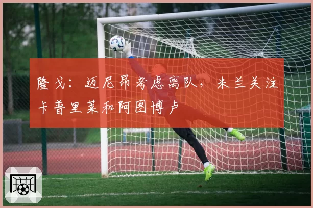 隆戈:迈尼昂考虑离队,米兰关注卡普里莱和阿图博卢