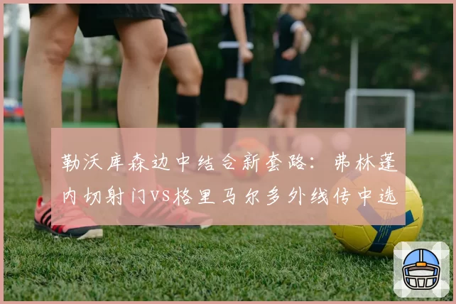 勒沃库森边中结合新套路：弗林蓬内切射门vs格里马尔多外线传中选择