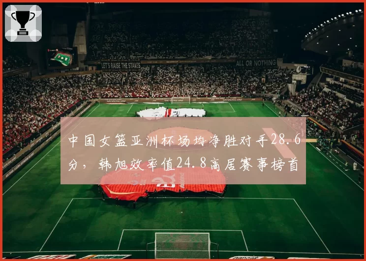 中国女篮亚洲杯场均净胜对手28.6分,韩旭效率值24.8高居赛事榜首