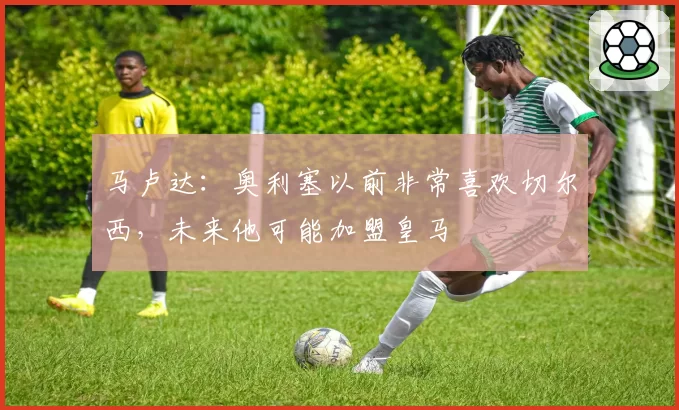 马卢达：奥利塞以前非常喜欢切尔西，未来他可能加盟皇马